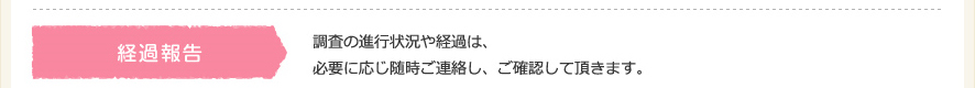 経過報告。調査の進行状況や経過は必要に応じご連絡し、ご確認して頂きます。