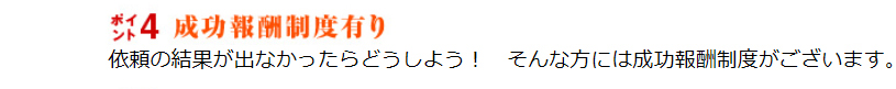 成功報酬制度有り。依頼の結果が出なかったらどうしよう！そんな方には成功報酬制度がございます。